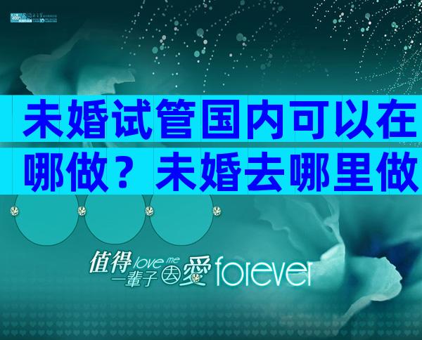 未婚试管国内可以在哪做？未婚去哪里做试管婴儿？