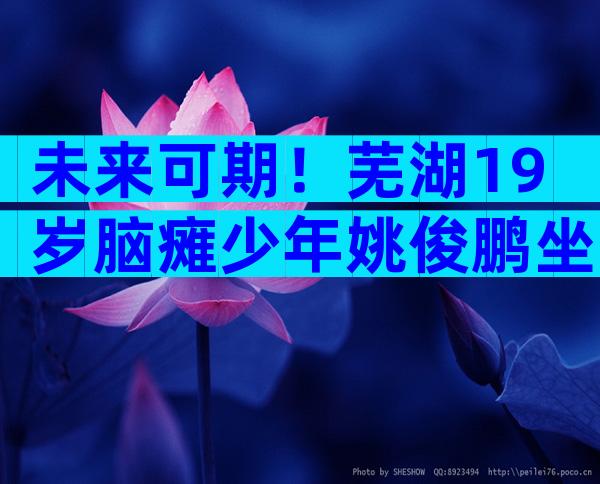 未来可期！芜湖19岁脑瘫少年姚俊鹏坐轮椅参加军训