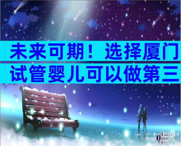 未来可期！选择厦门试管婴儿可以做第三代的技术吗？