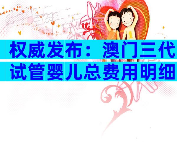 权威发布：澳门三代试管婴儿总费用明细，让你明明白白花钱！