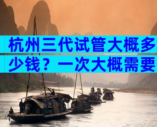 杭州三代试管大概多少钱？一次大概需要10万左右