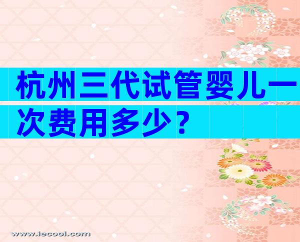 杭州三代试管婴儿一次费用多少？