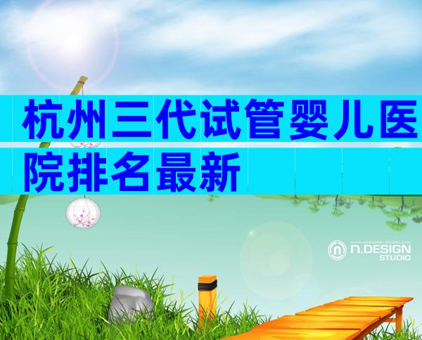 杭州三代试管婴儿医院排名最新