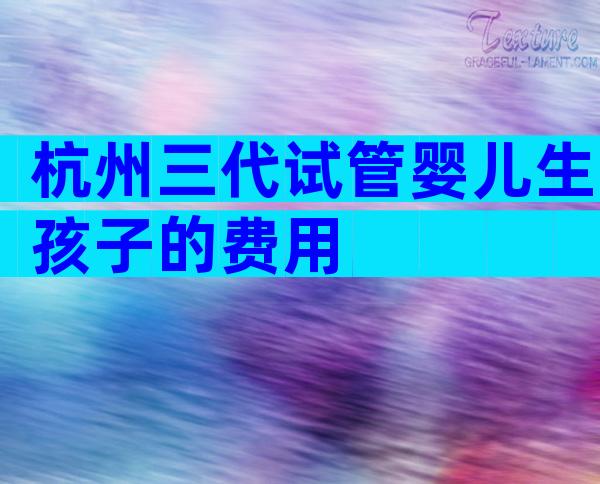 杭州三代试管婴儿生孩子的费用