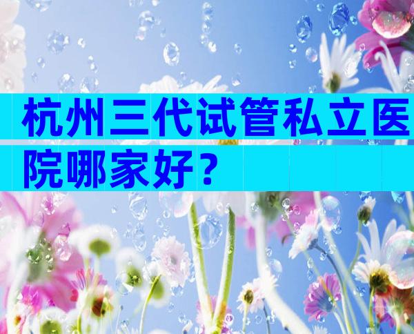 杭州三代试管私立医院哪家好？