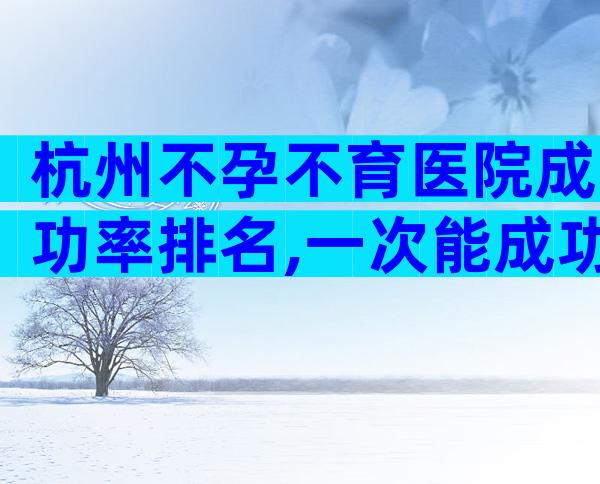 杭州不孕不育医院成功率排名,一次能成功吗？