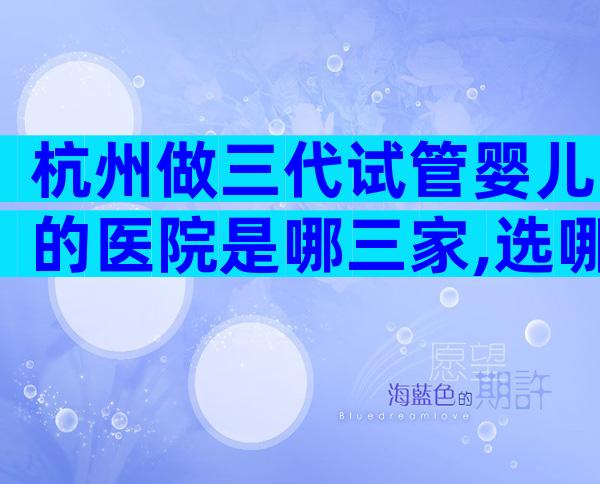 杭州做三代试管婴儿的医院是哪三家,选哪家医院好