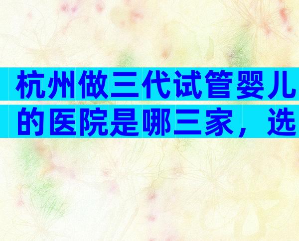 杭州做三代试管婴儿的医院是哪三家，选哪家医院好
