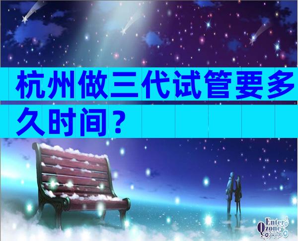 杭州做三代试管要多久时间？