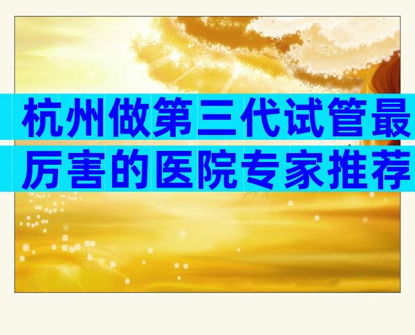 杭州做第三代试管最厉害的医院专家推荐,助你做出最佳选择