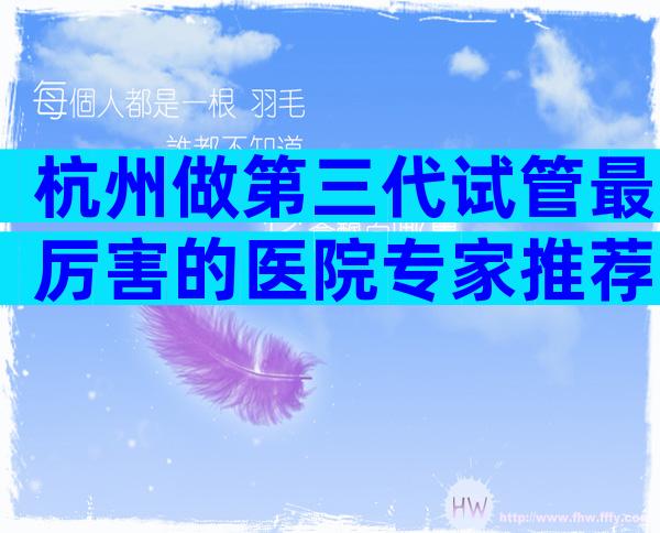 杭州做第三代试管最厉害的医院专家推荐，助你做出最佳选择