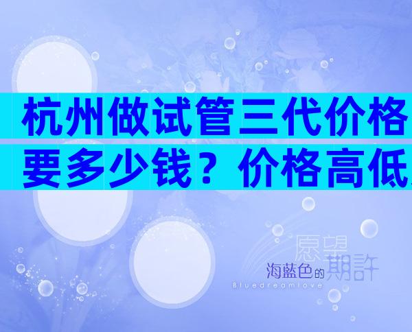 杭州做试管三代价格要多少钱？价格高低影响成功率吗？