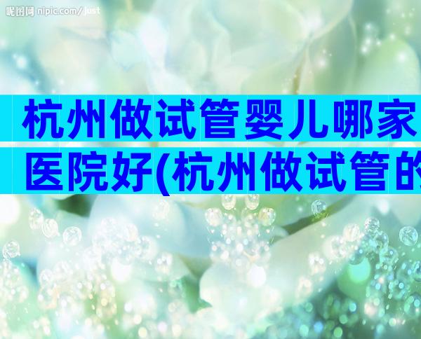 杭州做试管婴儿哪家医院好(杭州做试管的医院排名)