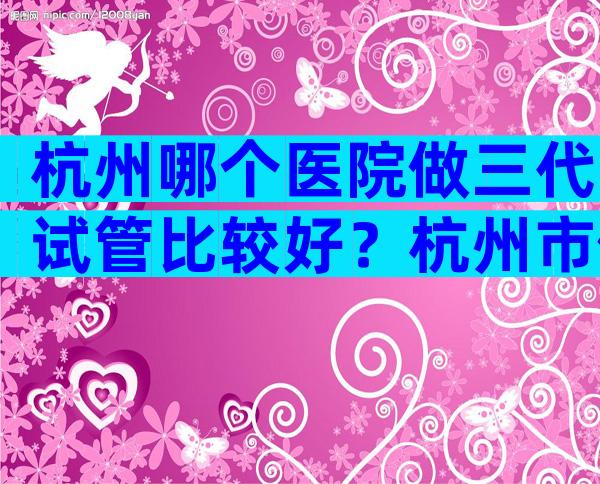 杭州哪个医院做三代试管比较好？杭州市做试管的医院介绍