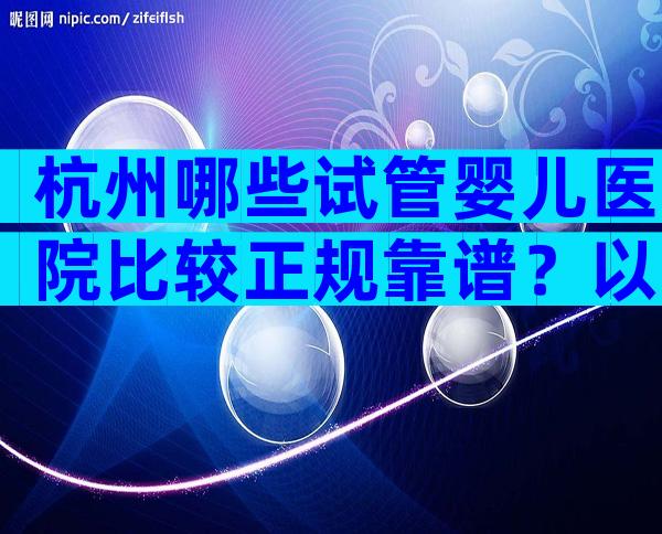 杭州哪些试管婴儿医院比较正规靠谱？以下3家医院随便选