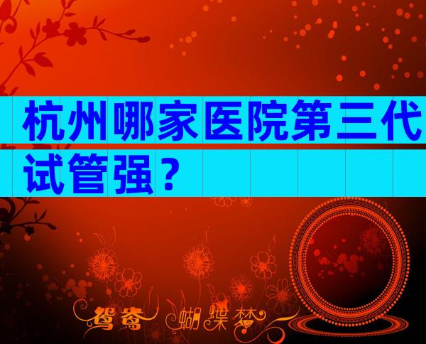 杭州哪家医院第三代试管强？
