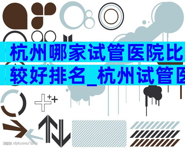 杭州哪家试管医院比较好排名_杭州试管医院排名前十名
