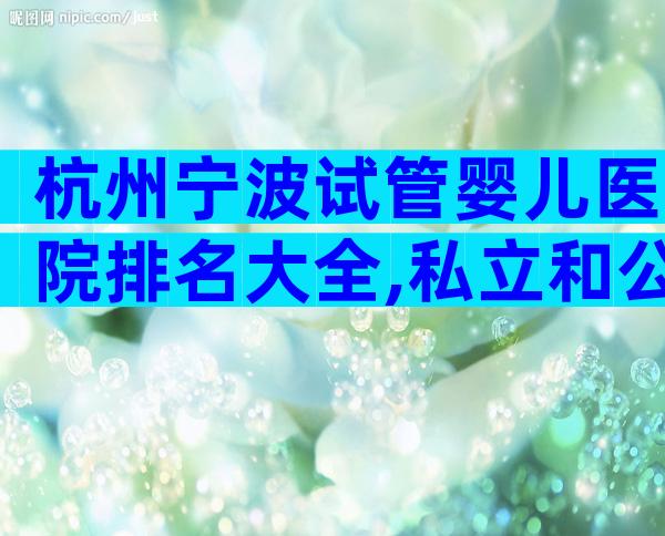 杭州宁波试管婴儿医院排名大全,私立和公立机构选择指南!
