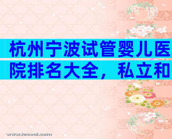 杭州宁波试管婴儿医院排名大全，私立和公立机构选择指南！
