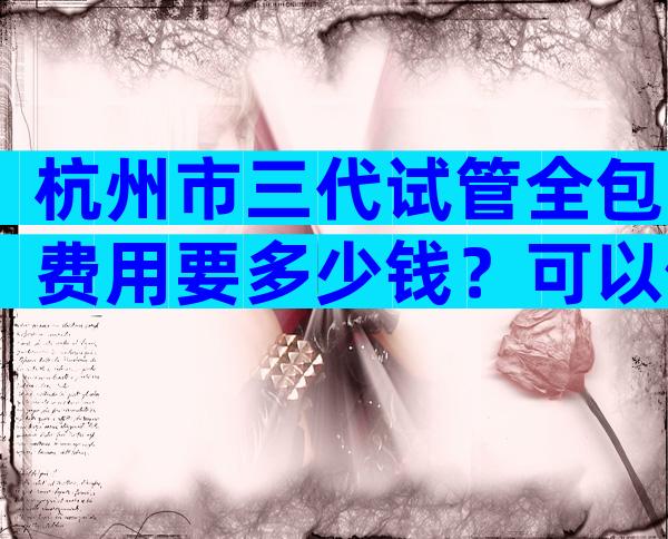 杭州市三代试管全包费用要多少钱？可以做什么项目