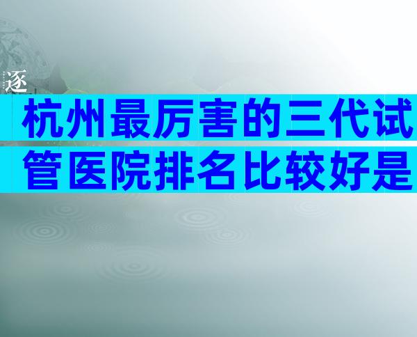 杭州最厉害的三代试管医院排名比较好是哪家,附高龄风险规避