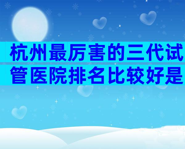 杭州最厉害的三代试管医院排名比较好是哪家，附高龄风险规避