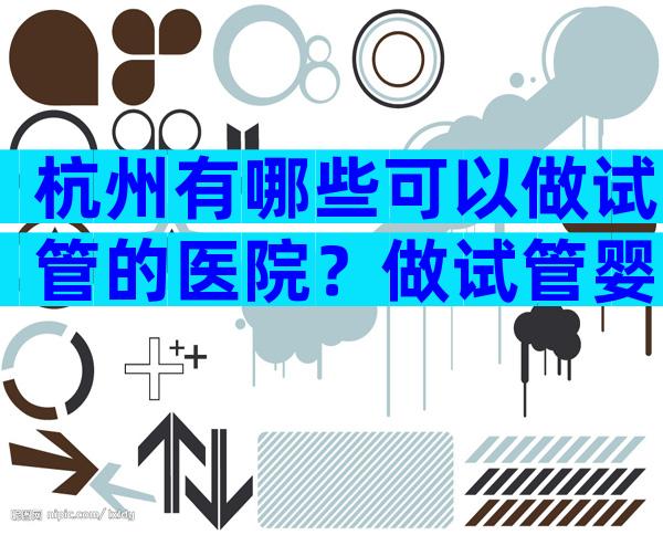 杭州有哪些可以做试管的医院？做试管婴儿靠不靠谱