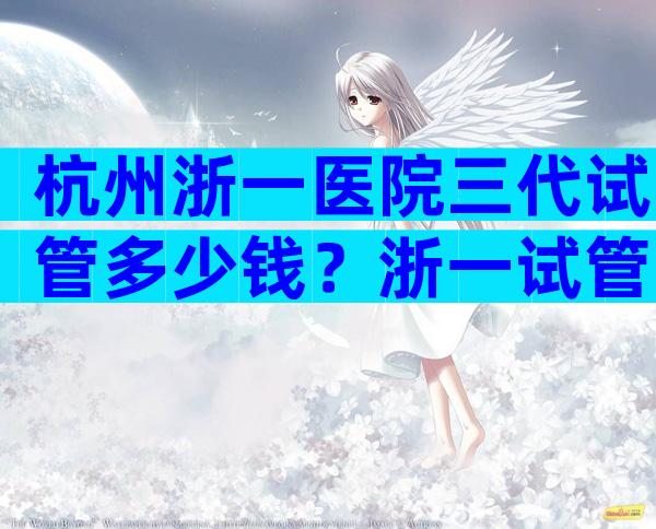 杭州浙一医院三代试管多少钱？浙一试管婴儿成功率