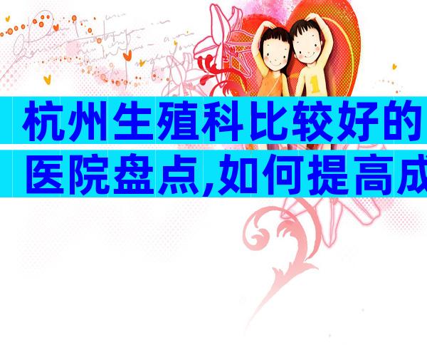 杭州生殖科比较好的医院盘点,如何提高成功率