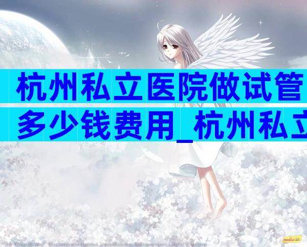 杭州私立医院做试管多少钱费用_杭州私立医院做试管多少钱费用啊