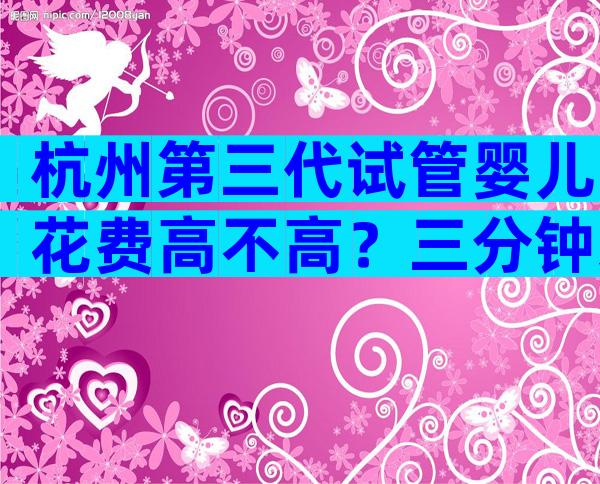 杭州第三代试管婴儿花费高不高？三分钟来一次性讲清！