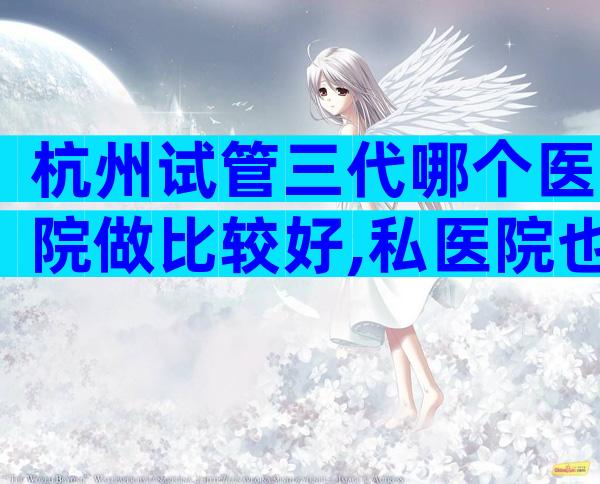 杭州试管三代哪个医院做比较好,私医院也不错