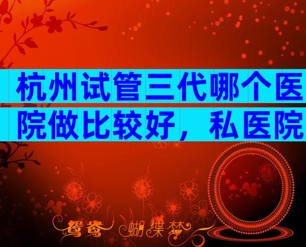杭州试管三代哪个医院做比较好，私医院也不错
