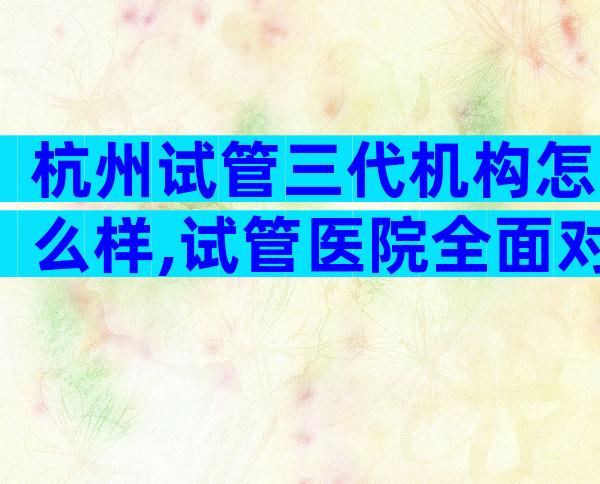 杭州试管三代机构怎么样,试管医院全面对比