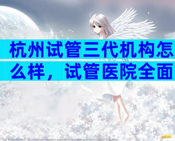 杭州试管三代机构怎么样，试管医院全面对比