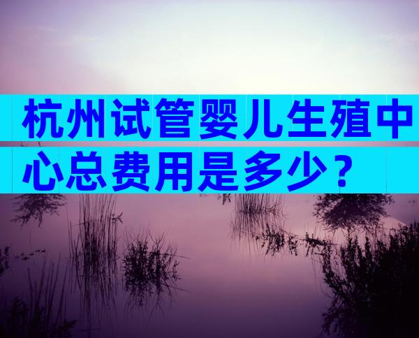 杭州试管婴儿生殖中心总费用是多少？