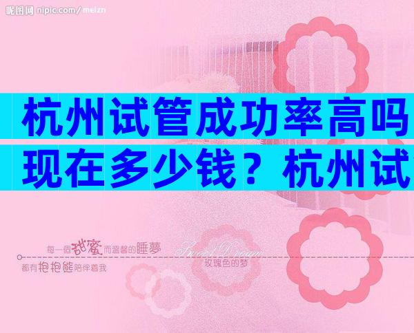 杭州试管成功率高吗现在多少钱？杭州试管婴儿成功率比较高的医院