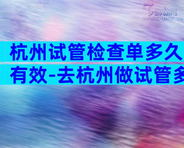 杭州试管检查单多久有效-去杭州做试管多少钱