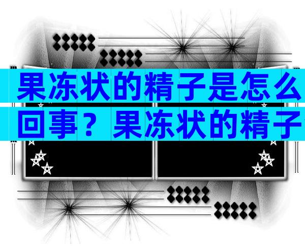 果冻状的精子是怎么回事？果冻状的精子会不会影响生育？