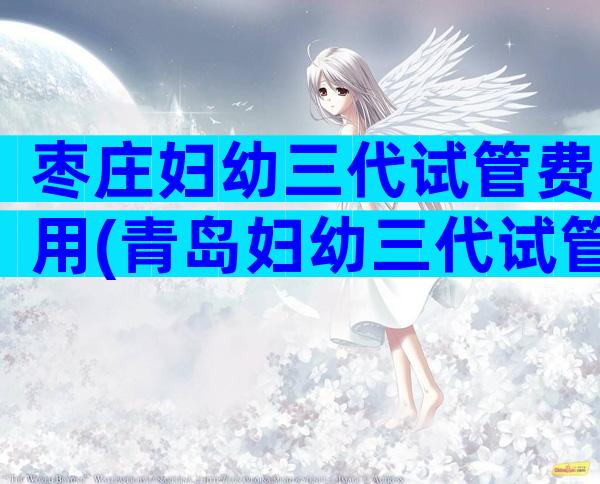 枣庄妇幼三代试管费用(青岛妇幼三代试管)
