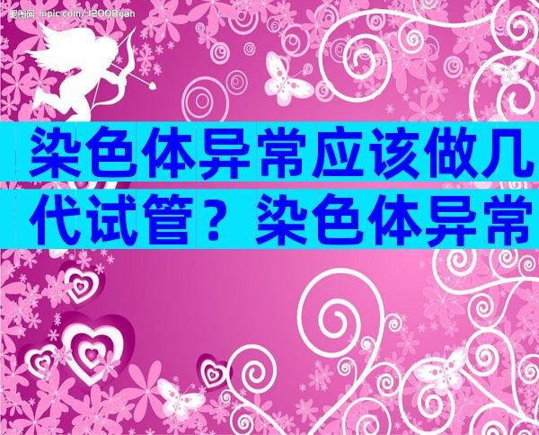 染色体异常应该做几代试管？染色体异常可以试管吗？