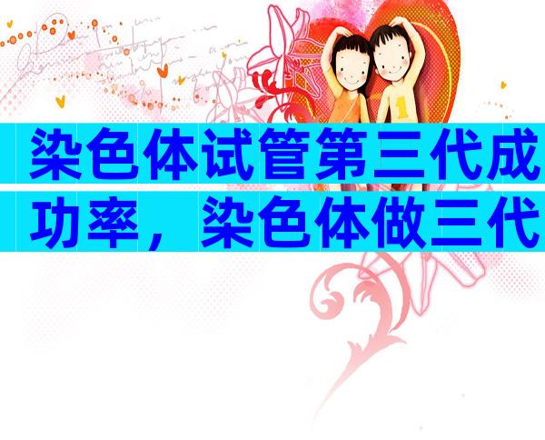 染色体试管第三代成功率，染色体做三代试管成功率高吗？