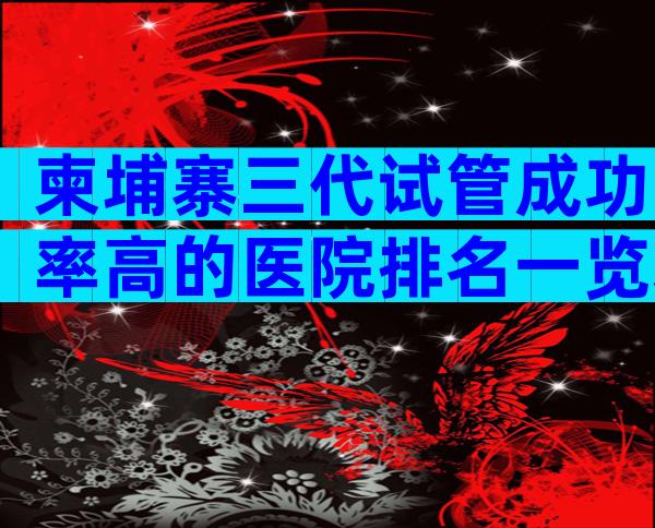 柬埔寨三代试管成功率高的医院排名一览表,仅2家医院能做三代