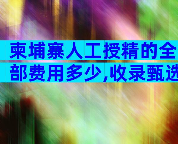 柬埔寨人工授精的全部费用多少,收录甄选推荐