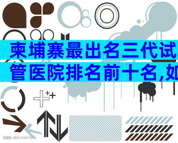 柬埔寨最出名三代试管医院排名前十名,如何防止被骗