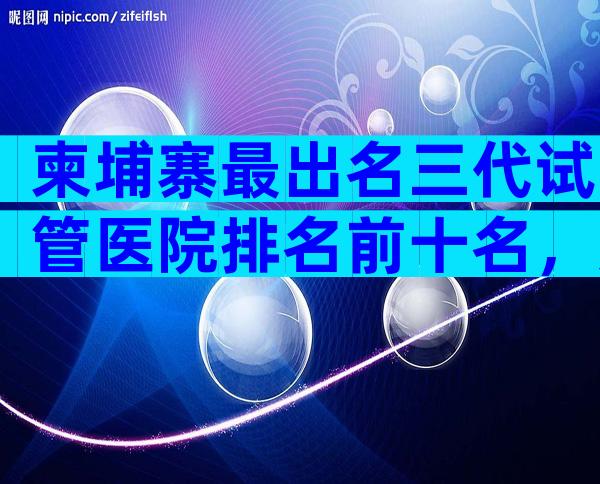 柬埔寨最出名三代试管医院排名前十名，如何防止被骗
