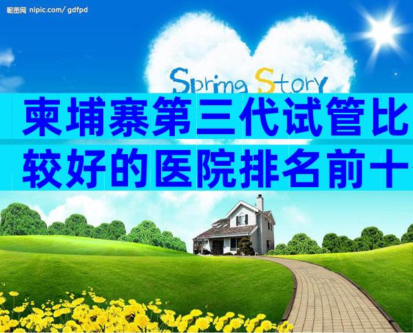 柬埔寨第三代试管比较好的医院排名前十公布,柬埔寨试管医院技术比较