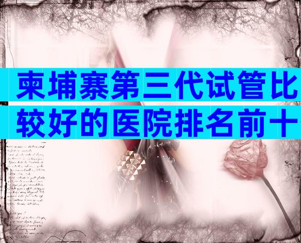 柬埔寨第三代试管比较好的医院排名前十公布，柬埔寨试管医院技术比较