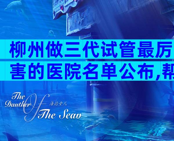 柳州做三代试管最厉害的医院名单公布,帮你找到最佳选择
