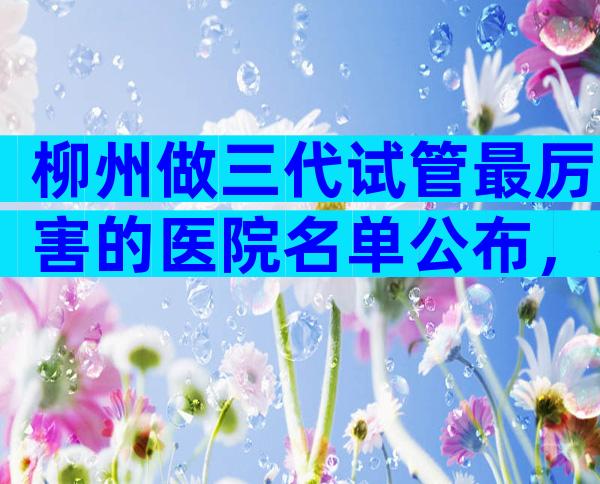 柳州做三代试管最厉害的医院名单公布，帮你找到最佳选择
